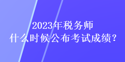 2023年稅務(wù)師什么時(shí)候公布考試成績(jī)？