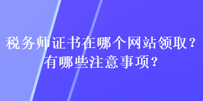稅務(wù)師證書在哪個網(wǎng)站領(lǐng)??？有哪些注意事項？
