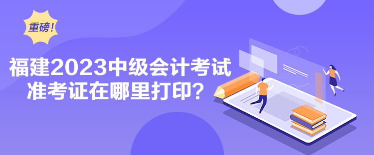 福建2023中級會計考試準(zhǔn)考證在哪里打印？