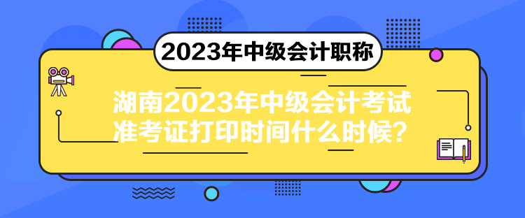 湖南2023年中級會計考試準考證打印時間什么時候？