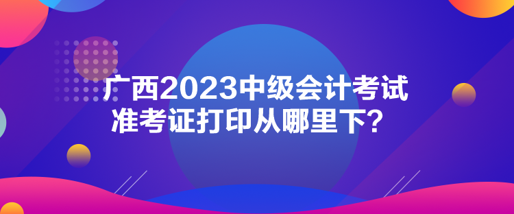 廣西2023中級會計考試準考證打印從哪里下？