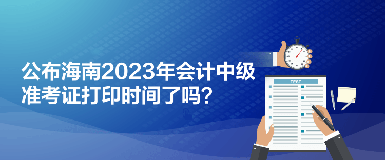 公布海南2023年會(huì)計(jì)中級(jí)準(zhǔn)考證打印時(shí)間了嗎？