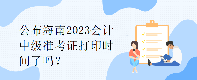 公布海南2023會計(jì)中級準(zhǔn)考證打印時(shí)間了嗎？