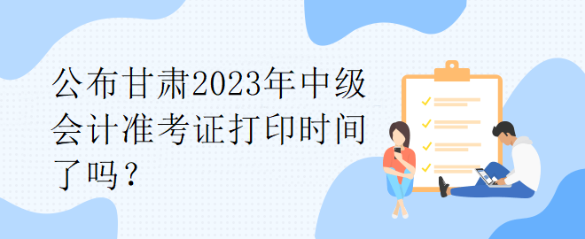 公布甘肅2023年中級會計準(zhǔn)考證打印時間了嗎？