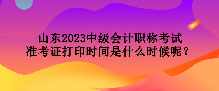 山東2023中級會計職稱考試準考證打印時間是什么時候呢？