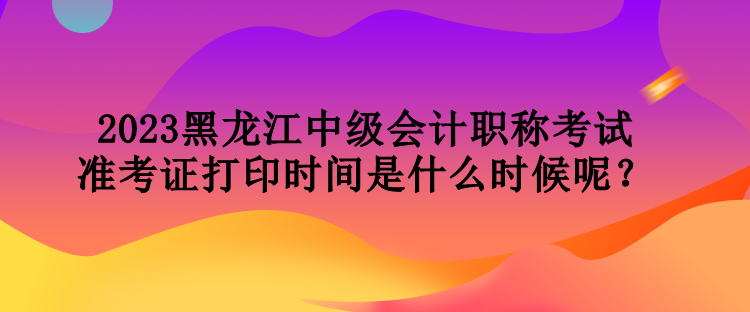 2023黑龍江中級(jí)會(huì)計(jì)職稱考試準(zhǔn)考證打印時(shí)間是什么時(shí)候呢？