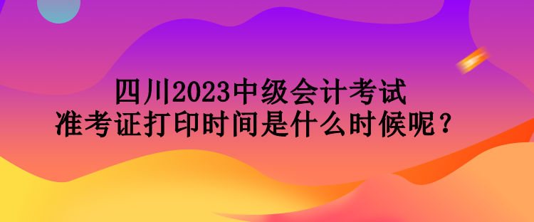 四川2023中級會計考試準(zhǔn)考證打印時間是什么時候呢？
