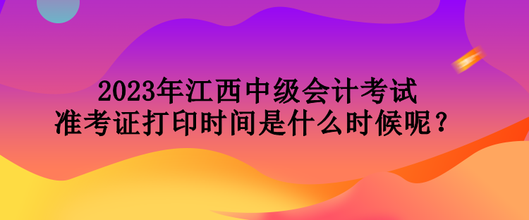 2023年江西中級會計(jì)考試準(zhǔn)考證打印時(shí)間是什么時(shí)候呢？