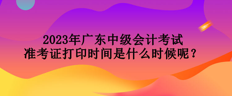 2023年廣東中級(jí)會(huì)計(jì)考試準(zhǔn)考證打印時(shí)間是什么時(shí)候呢？