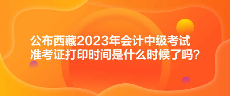 公布西藏2023年會計中級考試準考證打印時間是什么時候了嗎？