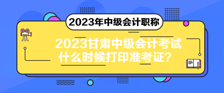 2023甘肅中級會計考試什么時候打印準考證？