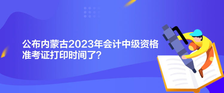 公布內(nèi)蒙古2023年會計(jì)中級資格準(zhǔn)考證打印時(shí)間了？
