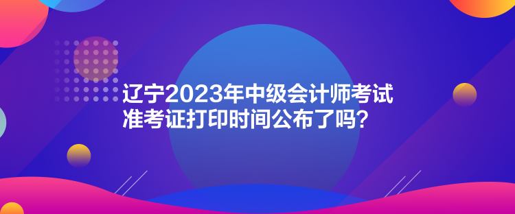 遼寧2023年中級(jí)會(huì)計(jì)師考試準(zhǔn)考證打印時(shí)間公布了嗎？