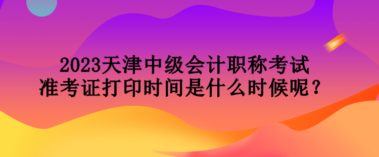 2023天津中級會計職稱考試準考證打印時間是什么時候呢？