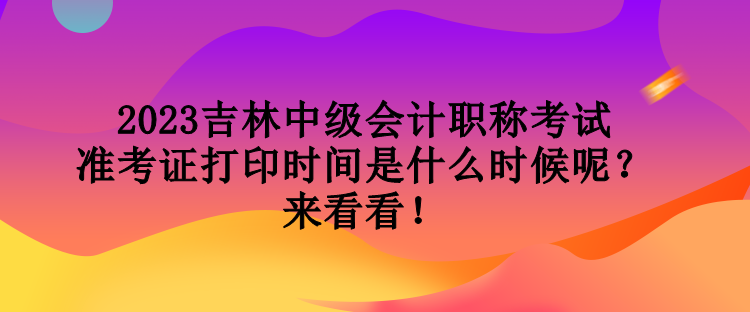 2023吉林中級會計職稱考試準考證打印時間是什么時候呢？來看看！