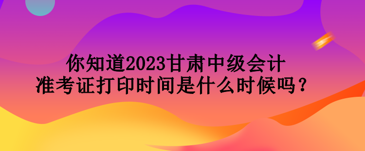你知道2023甘肅中級會(huì)計(jì)準(zhǔn)考證打印時(shí)間是什么時(shí)候嗎？
