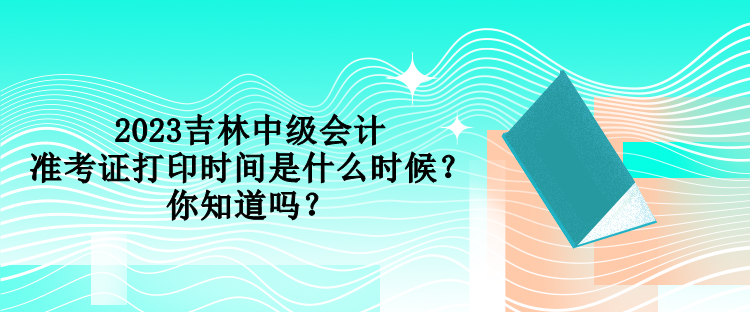 2023吉林中級會計準(zhǔn)考證打印時間是什么時候？你知道嗎？
