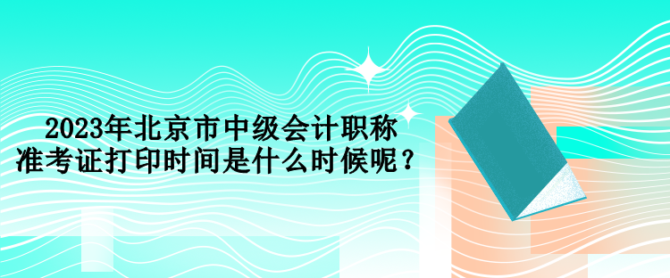2023年北京市中級(jí)會(huì)計(jì)職稱準(zhǔn)考證打印時(shí)間是什么時(shí)候呢？