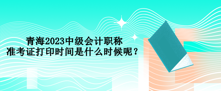 青海2023中級(jí)會(huì)計(jì)職稱準(zhǔn)考證打印時(shí)間是什么時(shí)候呢？