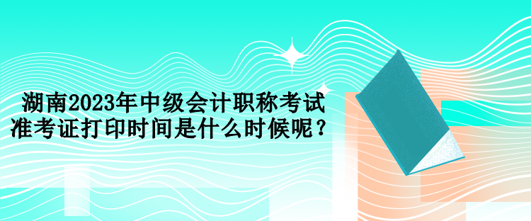 湖南2023年中級會計職稱考試準(zhǔn)考證打印時間是什么時候呢？