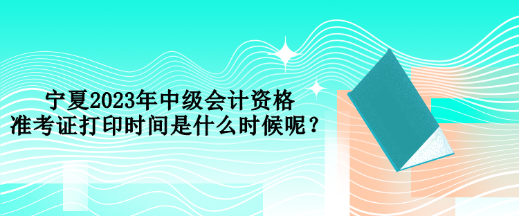 寧夏2023年中級(jí)會(huì)計(jì)資格準(zhǔn)考證打印時(shí)間是什么時(shí)候呢？