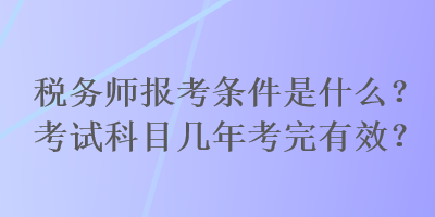 稅務師報考條件是什么？考試科目幾年考完有效？