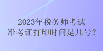 2023年稅務(wù)師考試準(zhǔn)考證打印時間是幾號？