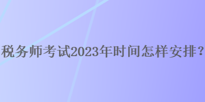 稅務(wù)師考試2023年時間怎樣安排？