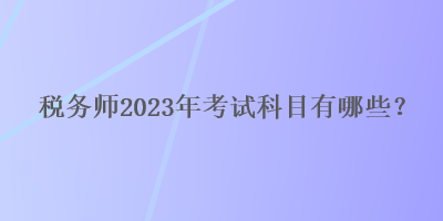 稅務(wù)師2023年考試科目有哪些？