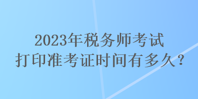 2023年稅務師考試打印準考證時間有多久？