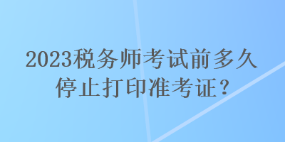 2023稅務(wù)師考試前多久停止打印準(zhǔn)考證？