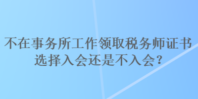 不在事務所工作領取稅務師證書選擇入會還是不入會？