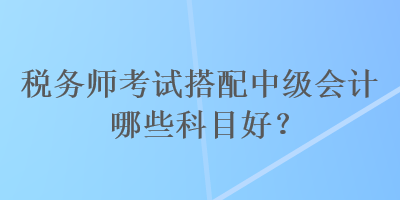 稅務(wù)師考試搭配中級會計哪些科目好？