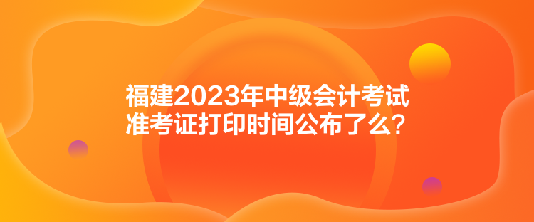 福建2023年中級(jí)會(huì)計(jì)考試準(zhǔn)考證打印時(shí)間公布了么？