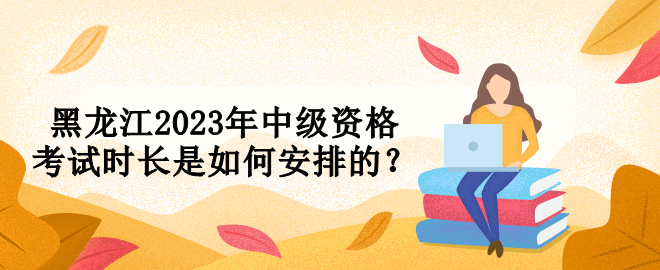 黑龍江2023年中級(jí)資格考試時(shí)長(zhǎng)是如何安排的？
