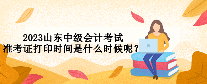 2023山東中級會計(jì)考試準(zhǔn)考證打印時間是什么時候呢？