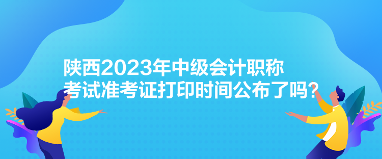 陜西2023年中級(jí)會(huì)計(jì)職稱(chēng)考試準(zhǔn)考證打印時(shí)間公布了嗎？