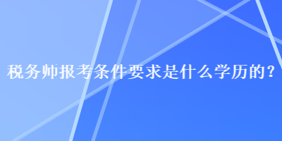 稅務(wù)師報考條件要求是什么學(xué)歷的？