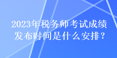 2023年稅務(wù)師考試成績發(fā)布時間是什么安排？