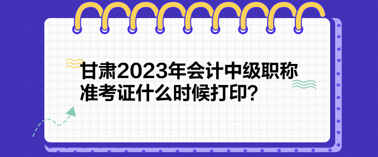 甘肅2023年會計中級職稱準考證什么時候打印？