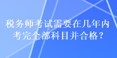 稅務(wù)師考試需要在幾年內(nèi)考完全部科目并合格？