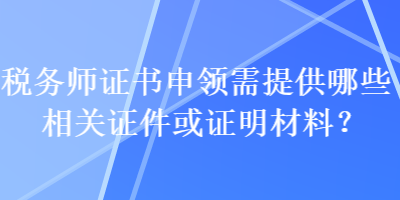 稅務(wù)師證書申領(lǐng)需提供哪些相關(guān)證件或證明材料？