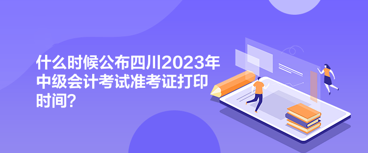 什么時候公布四川2023年中級會計考試準考證打印時間？