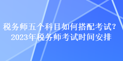 稅務(wù)師五個(gè)科目如何搭配考試？2023年稅務(wù)師考試時(shí)間安排