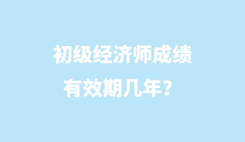 初級(jí)經(jīng)濟(jì)師成績(jī)有效期幾年？