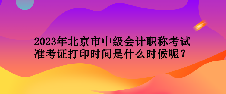 2023年北京市中級會計職稱考試準考證打印時間是什么時候呢？