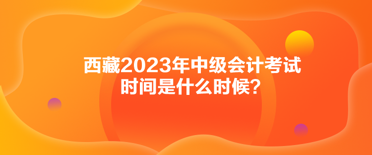 西藏2023年中級會計(jì)考試時(shí)間是什么時(shí)候？