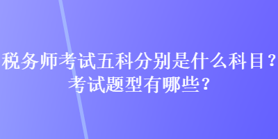 稅務(wù)師考試五科分別是什么科目？考試題型有哪些？