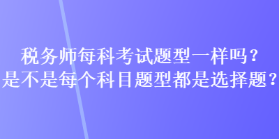 稅務(wù)師每科考試題型一樣嗎？是不是每個科目題型都是選擇題？