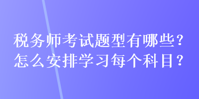 稅務(wù)師考試題型有哪些？怎么安排學(xué)習(xí)每個(gè)科目？